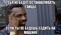 тебя не будут останавливать гайцы если ты не будешь ездить на машине