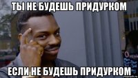 ты не будешь придурком если не будешь придурком