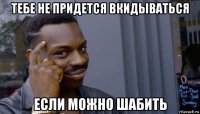 тебе не придется вкидываться если можно шабить