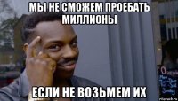 мы не сможем проебать миллионы если не возьмем их