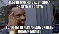 тебе не нужно будет дома сидеть и болеть если ты перестанешь сидеть дома и болеть