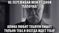 не переживай мой родной "папочка" алина любит тебя!!!и пишет только тебе.и всегда ждет тебя!