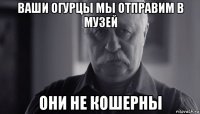 ваши огурцы мы отправим в музей они не кошерны