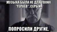 музыка была не для твоих "героев", серый. попросили другие.