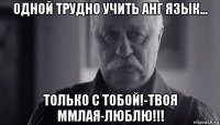 одной трудно учить анг язык... только с тобой!-твоя ммлая-люблю!!!