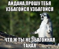 айдана,прошу тебя узбагойся узбагойся что ж ты не збагойная такая