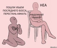 ты рандомный тиммейт пошли убьем последнего босса, перестань афкать