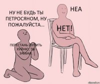 Перестань шутить хуйню, ты заебал. Нет! Ну не будь ты Петросяном, ну пожалуйста...