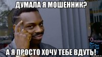 думала я мошенник? а я просто хочу тебе вдуть!