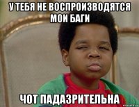 у тебя не воспроизводятся мои баги чот падазрительна