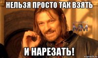 нельзя просто так взять и нарезать!