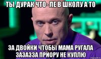 ты дурак что- ле в школу а то за двойки чтобы мама ругала зазазза приору не куплю