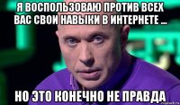 я воспользоваю против всех вас свои навыки в интернете ... но это конечно не правда