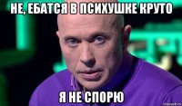 не, ебатся в психушке круто я не спорю