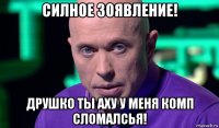 силное зоявление! друшко ты аху у меня комп сломалсья!