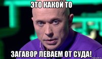 это какой то загавор леваем от суда!