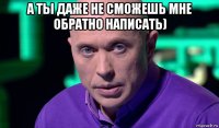 а ты даже не сможешь мне обратно написать) 