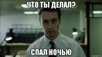 что ты делал? спал ночью