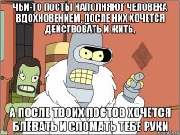 чьи-то посты наполняют человека вдохновением, после них хочется действовать и жить, а после твоих постов хочется блевать и сломать тебе руки