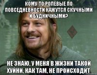 кому-то ролевые по повседневности кажутся скучными и будничными? не знаю, у меня в жизни такой хуйни, как там, не происходит