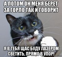 а потом он меня берет за горло так и говорит я в тебя щас буду лазером светить, прямо в упор!