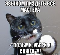 языком пиздеть все мастера -"возьми, убери и сожги"!!!