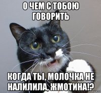 о чем с тобою говорить когда ты, молочка не налилила, жмотина!?