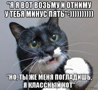 "я я вот возьму и отниму у тебя минус пять"-)))))))))) "но, ты же меня погладишь, я классный кот"