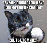 "рубль пожалела друг своему на вискасы" "эх, ты, томик...."