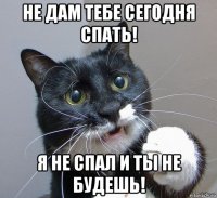 не дам тебе сегодня спать! я не спал и ты не будешь!