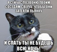 я сейчас позвоню твоим соседям сверху, чтобы они затеяли пьянку и спать ты не будешь всю ночь!