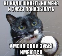 не надо шипеть на меня и зубы показывать у меня свои зубы имеются