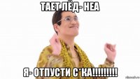 тает лёд- неа я- отпусти с*ка!!!!!!!!!