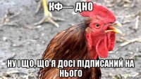 кф— дно ну і що, що я досі підписаний на нього
