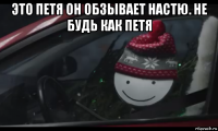 это петя он обзывает настю. не будь как петя 