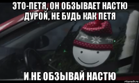 это-петя, он обзывает настю дурой, не будь как петя и не обзывай настю