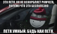 это петя. он не оскорбляет ромчега, потому что это бесполезно петя умный. будь как петя.
