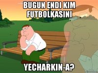 bugun endi kim futbolkasini yecharkin-a?