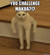 you challenge makoa?!? 