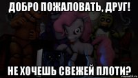 добро пожаловать, друг! не хочешь свежей плоти?