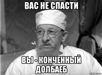 вас не спасти вы - конченный долбаеб