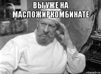 вы уже на масложиркомбинате 