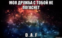 моя дружба с тобой не погаснет d . a . f