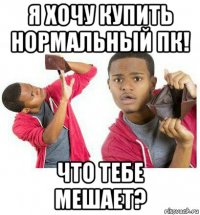 я хочу купить нормальный пк! что тебе мешает?