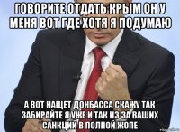 говорите отдать крым он у меня вот где хотя я подумаю а вот нащет донбасса скажу так забирайте я уже и так из за ваших санкций в полной жопе