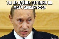 ты не идёшь сегодня на матч амкар:уфа? 