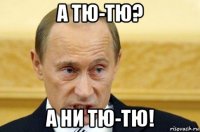 а тю-тю? а ни тю-тю!