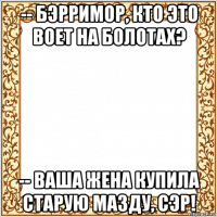 -- бэрримор, кто это воет на болотах? -- ваша жена купила старую мазду, сэр!