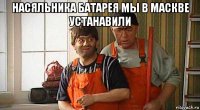 насяльника батарея мы в маскве устанавили 