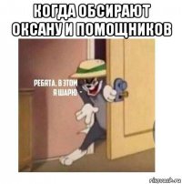 когда обсирают оксану и помощников 